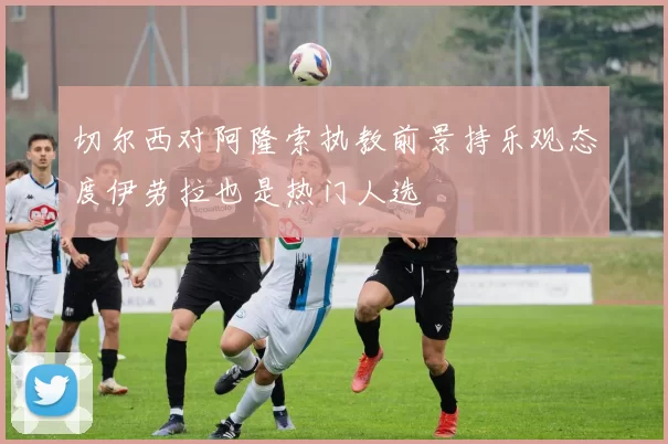 切尔西对阿隆索执教前景持乐观态度伊劳拉也是热门人选
