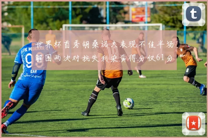 世界杯首秀胡桑诺夫表现不佳半场解围两次对抗失利染黄得分仅61分