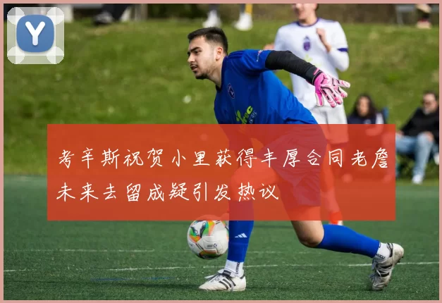 考辛斯祝贺小里获得丰厚合同老詹未来去留成疑引发热议