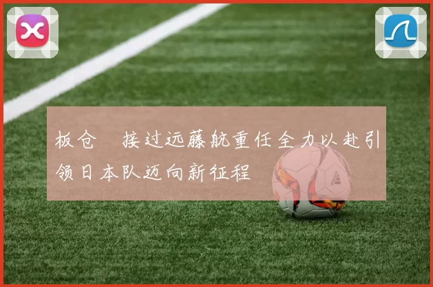 板仓滉接过远藤航重任全力以赴引领日本队迈向新征程