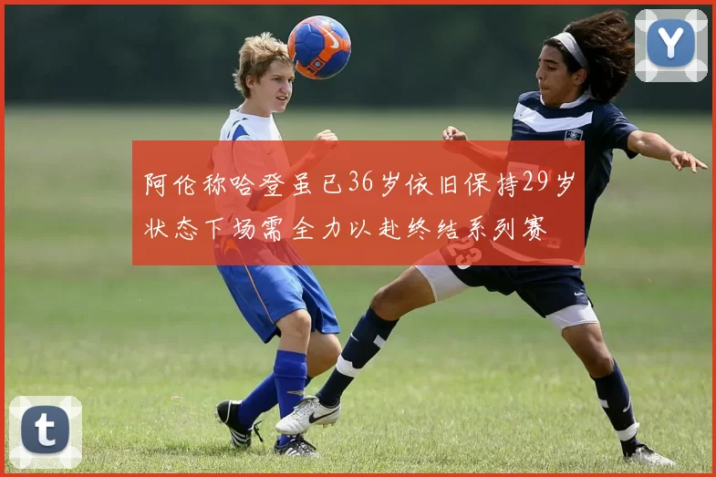 阿伦称哈登虽已36岁依旧保持29岁状态下场需全力以赴终结系列赛
