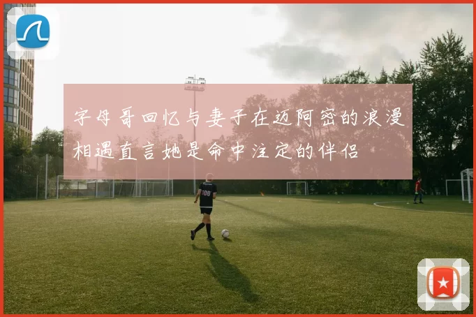 字母哥回忆与妻子在迈阿密的浪漫相遇直言她是命中注定的伴侣