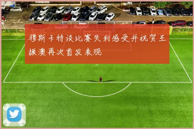 穆斯卡特谈比赛失利感受并祝贺王振澳再次首发表现