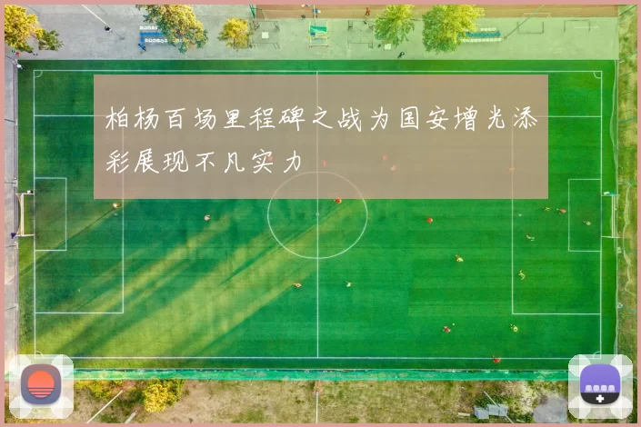 柏杨百场里程碑之战为国安增光添彩展现不凡实力