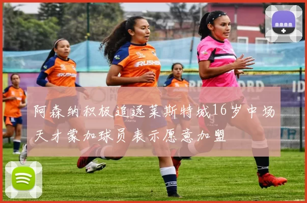 阿森纳积极追逐莱斯特城16岁中场天才蒙加球员表示愿意加盟