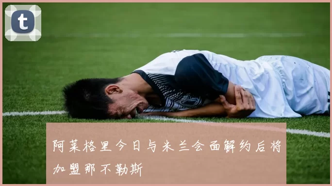 阿莱格里今日与米兰会面解约后将加盟那不勒斯