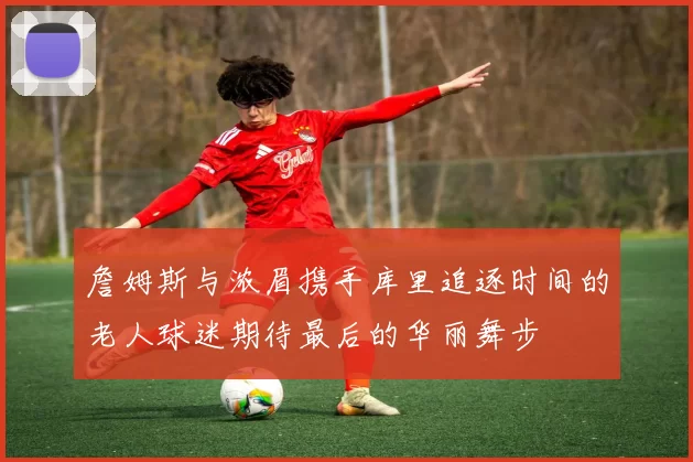 詹姆斯与浓眉携手库里追逐时间的老人球迷期待最后的华丽舞步