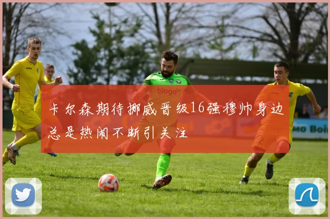卡尔森期待挪威晋级16强穆帅身边总是热闹不断引关注