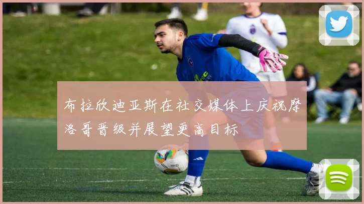 布拉欣迪亚斯在社交媒体上庆祝摩洛哥晋级并展望更高目标