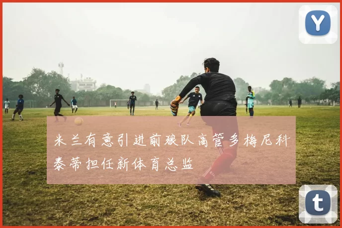 米兰有意引进前狼队高管多梅尼科泰蒂担任新体育总监