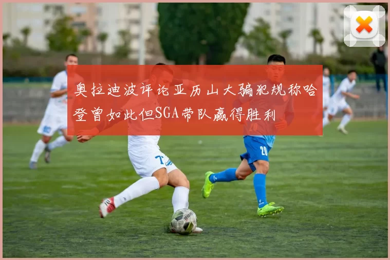 奥拉迪波评论亚历山大骗犯规称哈登曾如此但SGA带队赢得胜利