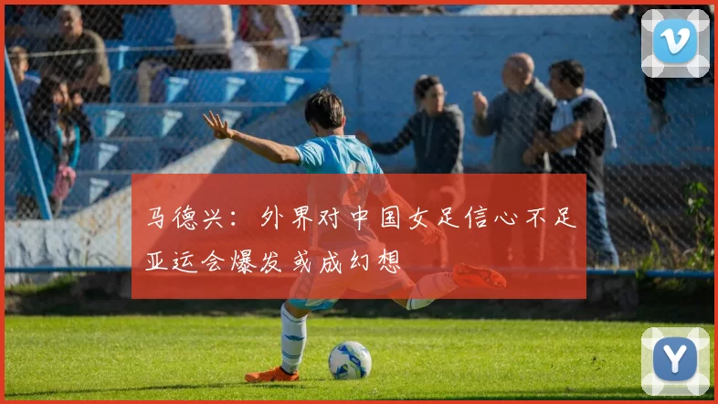 马德兴：外界对中国女足信心不足亚运会爆发或成幻想