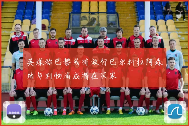 英媒称巴黎或将放行巴尔科拉阿森纳与利物浦成潜在买家