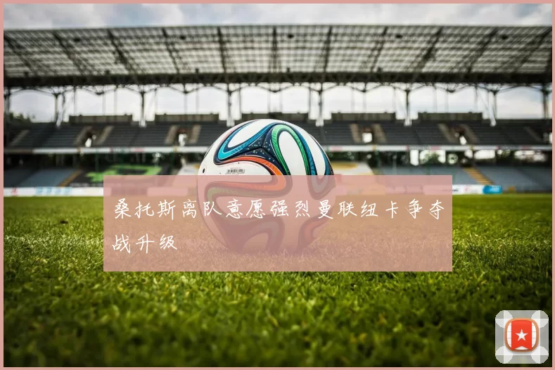 桑托斯离队意愿强烈曼联纽卡争夺战升级