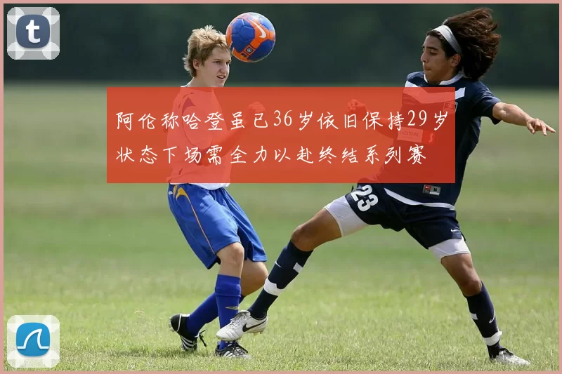 阿伦称哈登虽已36岁依旧保持29岁状态下场需全力以赴终结系列赛