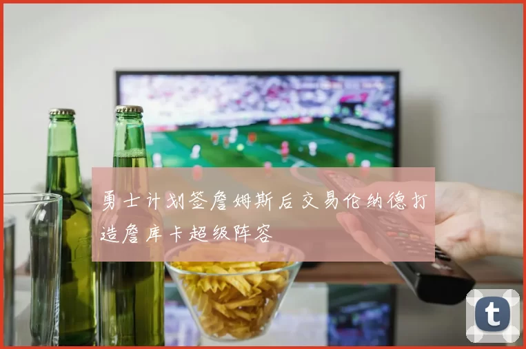 勇士计划签詹姆斯后交易伦纳德打造詹库卡超级阵容
